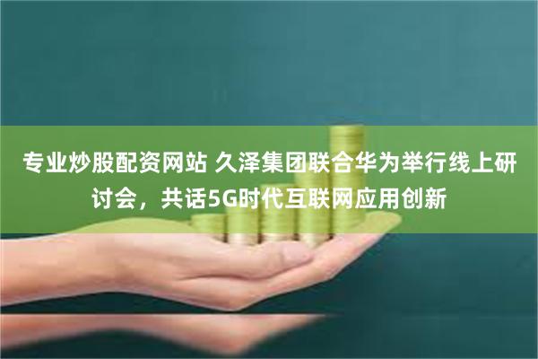 专业炒股配资网站 久泽集团联合华为举行线上研讨会，共话5G时代互联网应用创新