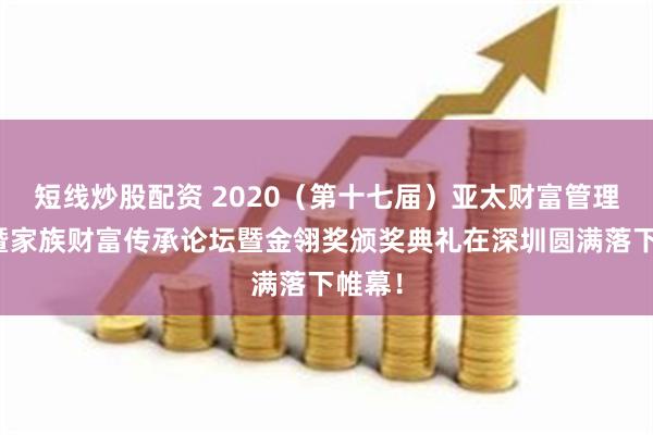 短线炒股配资 2020（第十七届）亚太财富管理年会暨家族财富传承论坛暨金翎奖颁奖典礼在深圳圆满落下帷幕！