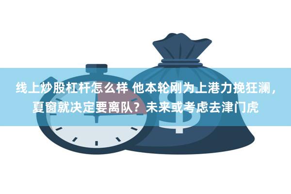 线上炒股杠杆怎么样 他本轮刚为上港力挽狂澜，夏窗就决定要离队？未来或考虑去津门虎