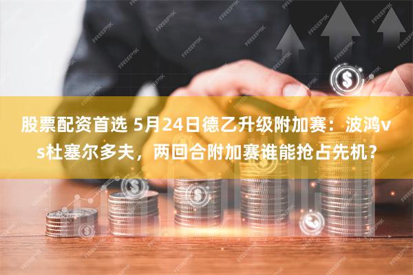 股票配资首选 5月24日德乙升级附加赛：波鸿vs杜塞尔多夫，两回合附加赛谁能抢占先机？