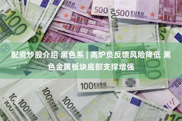 配资炒股介绍 黑色系 | 高炉负反馈风险降低 黑色金属板块底部支撑增强