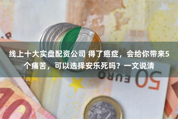 线上十大实盘配资公司 得了癌症，会给你带来5个痛苦，可以选择安乐死吗？一文说清