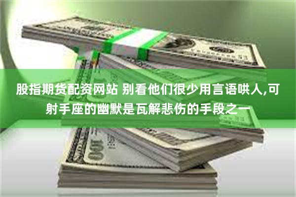 股指期货配资网站 别看他们很少用言语哄人,可射手座的幽默是瓦解悲伤的手段之一