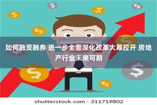 如何融资融券 进一步全面深化改革大幕拉开 房地产行业未来可期