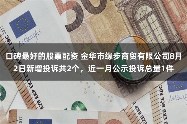 口碑最好的股票配资 金华市缘步商贸有限公司8月2日新增投诉共2个，近一月公示投诉总量1件