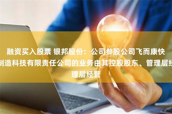 融资买入股票 银邦股份：公司参股公司飞而康快速制造科技有限责任公司的业务由其控股股东、管理层经营