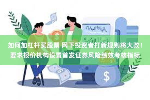 如何加杠杆买股票 网下投资者打新规则将大改！要求报价机构设置首发证券风险绩效考核指标