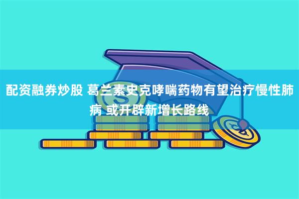 配资融券炒股 葛兰素史克哮喘药物有望治疗慢性肺病 或开辟新增长路线