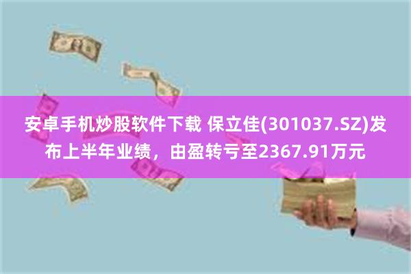 安卓手机炒股软件下载 保立佳(301037.SZ)发布上半年业绩，由盈转亏至2367.91万元