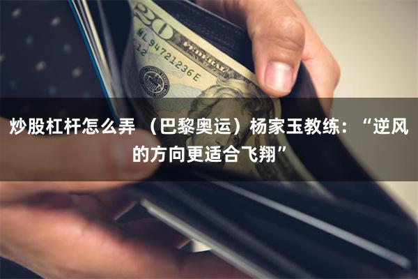 炒股杠杆怎么弄 （巴黎奥运）杨家玉教练：“逆风的方向更适合飞翔”