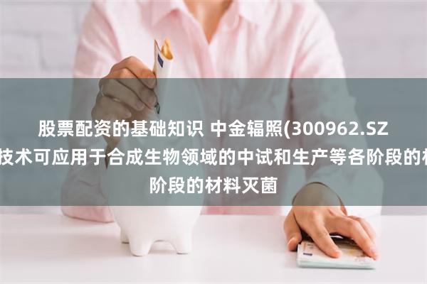 股票配资的基础知识 中金辐照(300962.SZ)：辐照技术可应用于合成生物领域的中试和生产等各阶段的材料灭菌