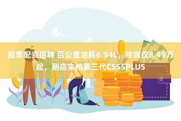 股票配资招聘 百公里油耗6.94L，终端仅8.49万起，到店实拍第三代CS55PLUS