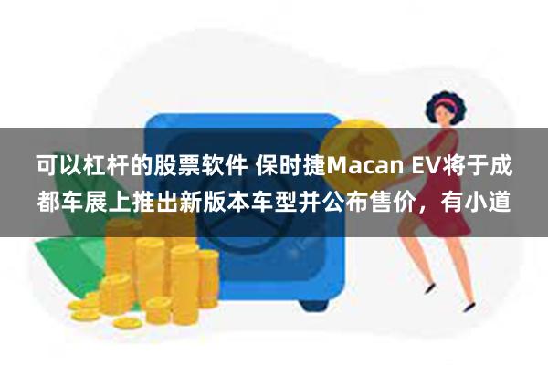 可以杠杆的股票软件 保时捷Macan EV将于成都车展上推出新版本车型并公布售价，有小道