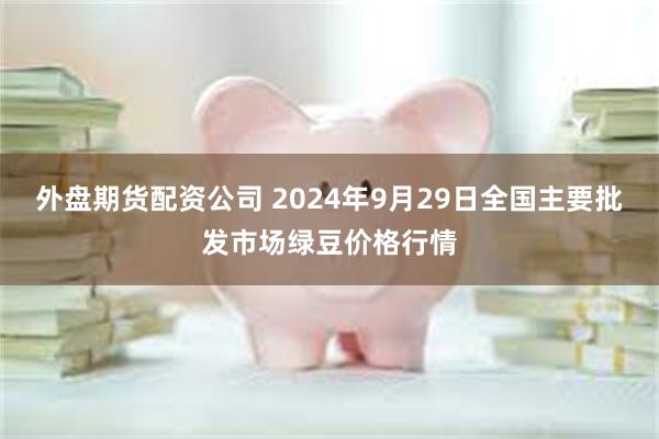 外盘期货配资公司 2024年9月29日全国主要批发市场绿豆价格行情