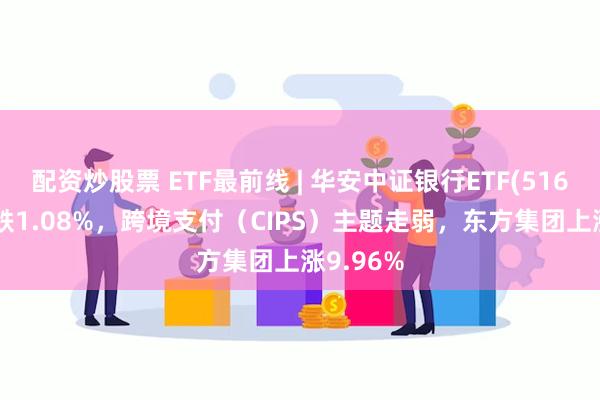 配资炒股票 ETF最前线 | 华安中证银行ETF(516210)下跌1.08%，跨境支付（CIPS）主题走弱，东方集团上涨9.96%