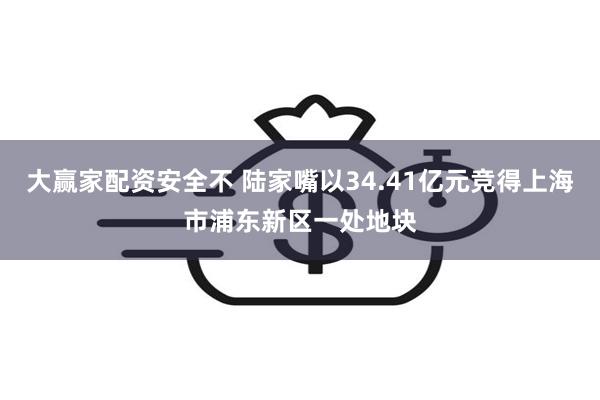 大赢家配资安全不 陆家嘴以34.41亿元竞得上海市浦东新区一处地块