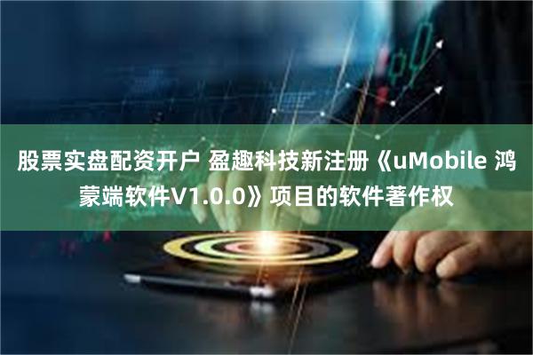 股票实盘配资开户 盈趣科技新注册《uMobile 鸿蒙端软件V1.0.0》项目的软件著作权