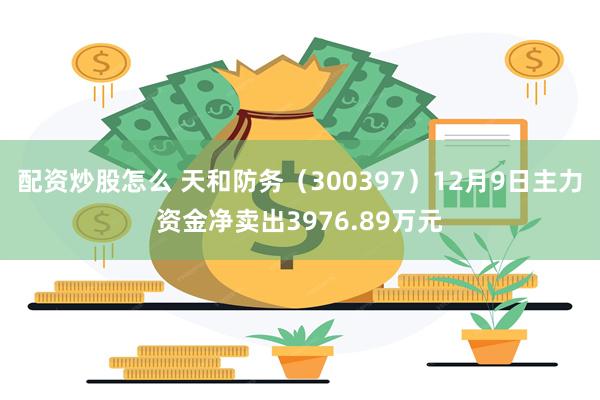 配资炒股怎么 天和防务（300397）12月9日主力资金净卖出3976.89万元