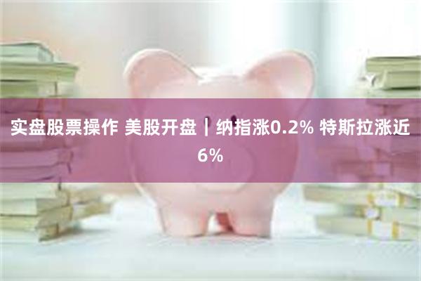 实盘股票操作 美股开盘｜纳指涨0.2% 特斯拉涨近6%