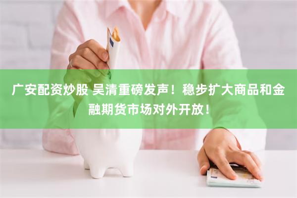 广安配资炒股 吴清重磅发声！稳步扩大商品和金融期货市场对外开放！