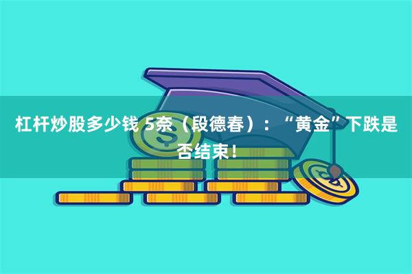 杠杆炒股多少钱 5奈（段德春）：“黄金”下跌是否结束！