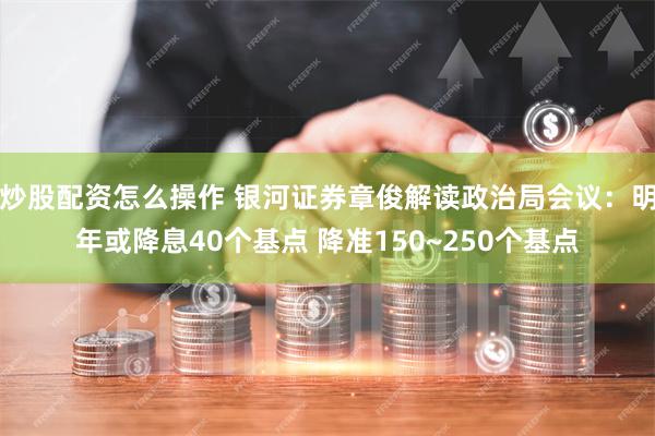 炒股配资怎么操作 银河证券章俊解读政治局会议：明年或降息40个基点 降准150~250个基点