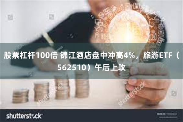 股票杠杆100倍 锦江酒店盘中冲高4%，旅游ETF（562510）午后上攻