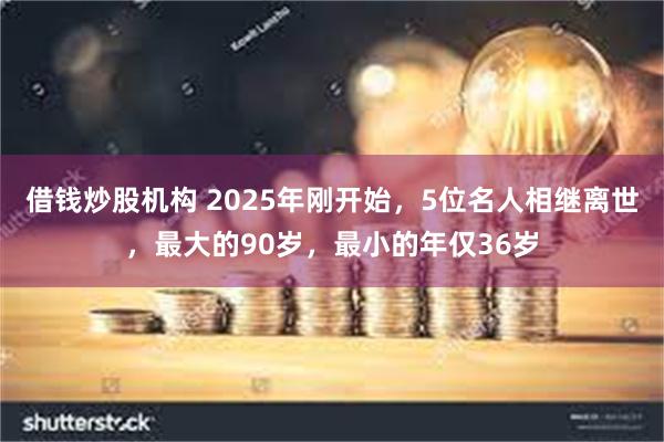 借钱炒股机构 2025年刚开始，5位名人相继离世，最大的90岁，最小的年仅36岁