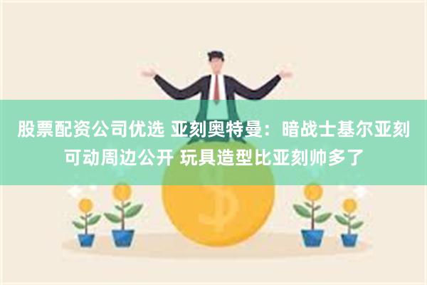 股票配资公司优选 亚刻奥特曼：暗战士基尔亚刻可动周边公开 玩具造型比亚刻帅多了