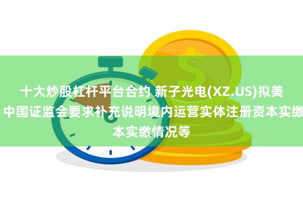 十大炒股杠杆平台合约 新子光电(XZ.US)拟美股上市 中国证监会要求补充说明境内运营实体注册资本实缴情况等