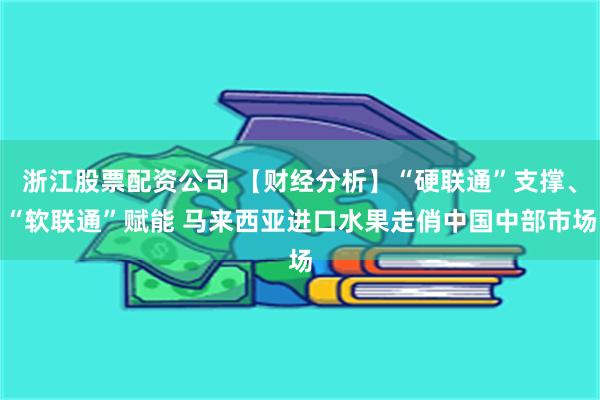 浙江股票配资公司 【财经分析】“硬联通”支撑、“软联通”赋能 马来西亚进口水果走俏中国中部市场